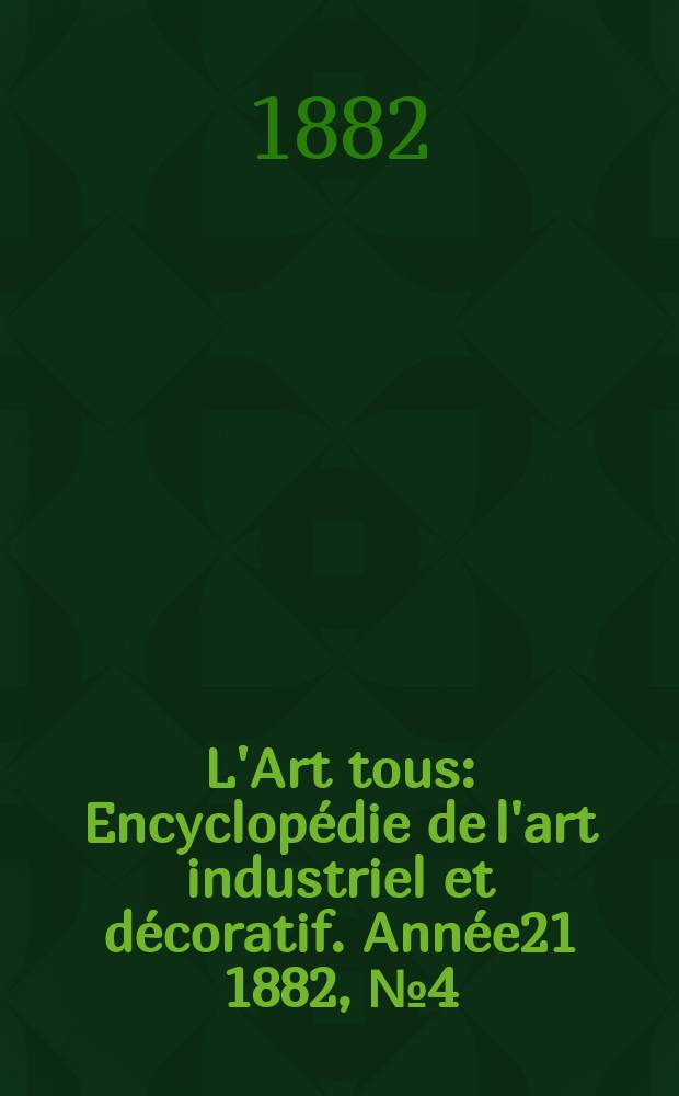L'Art tous : Encyclop&eacute;die de l'art industriel et d&eacute;coratif. Ann&eacute;e21 1882, №4(521)