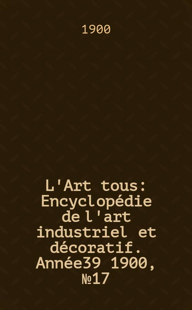 L'Art tous : Encyclop&eacute;die de l'art industriel et d&eacute;coratif. Ann&eacute;e39 1900, №17(966)
