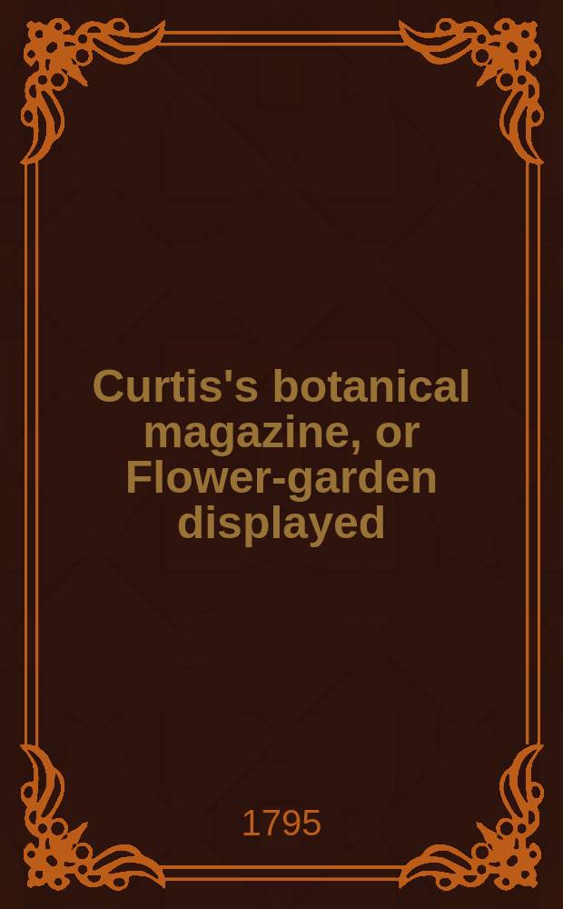 Curtis's botanical magazine, or Flower-garden displayed : In which the most ornamental foreign plants, cultivated in the open ground, the green house and the stove, are accurately represented in their natural colours ... Vol.9