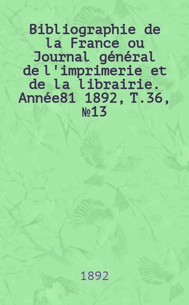 Bibliographie de la France ou Journal g&eacute;n&eacute;ral de l'imprimerie et de la librairie. Ann&eacute;e81 1892, T.36, №13