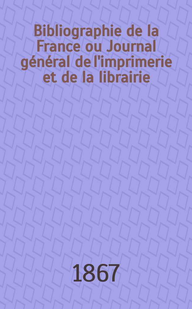 Bibliographie de la France ou Journal g&eacute;n&eacute;ral de l'imprimerie et de la librairie : Livres, compositions musicales, gravures. etc. Publ. sur les documents directement fournis par le Minist&egrave;re de l'int&eacute;rieur. Ann&eacute;e56 1867, T.11, №13