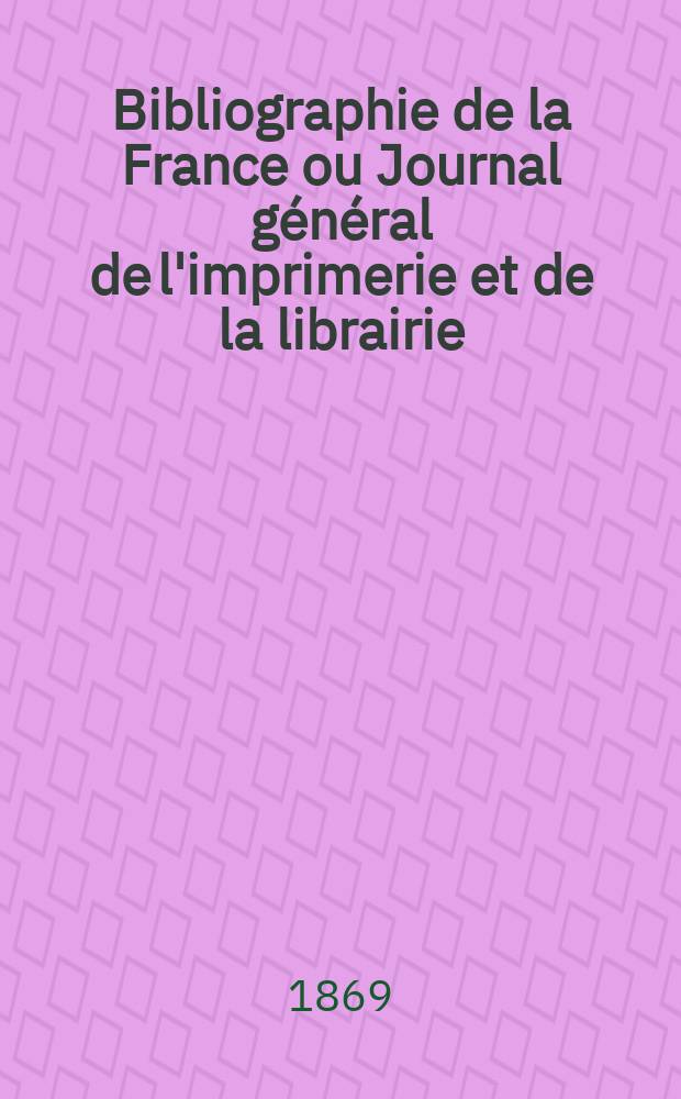 Bibliographie de la France ou Journal général de l'imprimerie et de la librairie : Livres, compositions musicales, gravures. etc. Publ. sur les documents directement fournis par le Ministère de l'intérieur. Année58 1869, T.13, №22