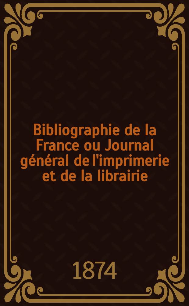 Bibliographie de la France ou Journal g&eacute;n&eacute;ral de l'imprimerie et de la librairie : Livres, compositions musicales, gravures. etc. Publ. sur les documents directement fournis par le Minist&egrave;re de l'int&eacute;rieur. Ann&eacute;e63 1874, T.18, №6