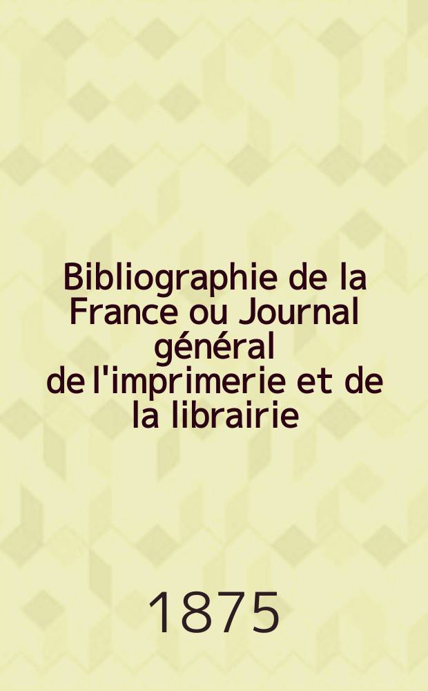 Bibliographie de la France ou Journal général de l'imprimerie et de la librairie : Livres, compositions musicales, gravures. etc. Publ. sur les documents directement fournis par le Ministère de l'intérieur. Année64 1875, T.19, №49