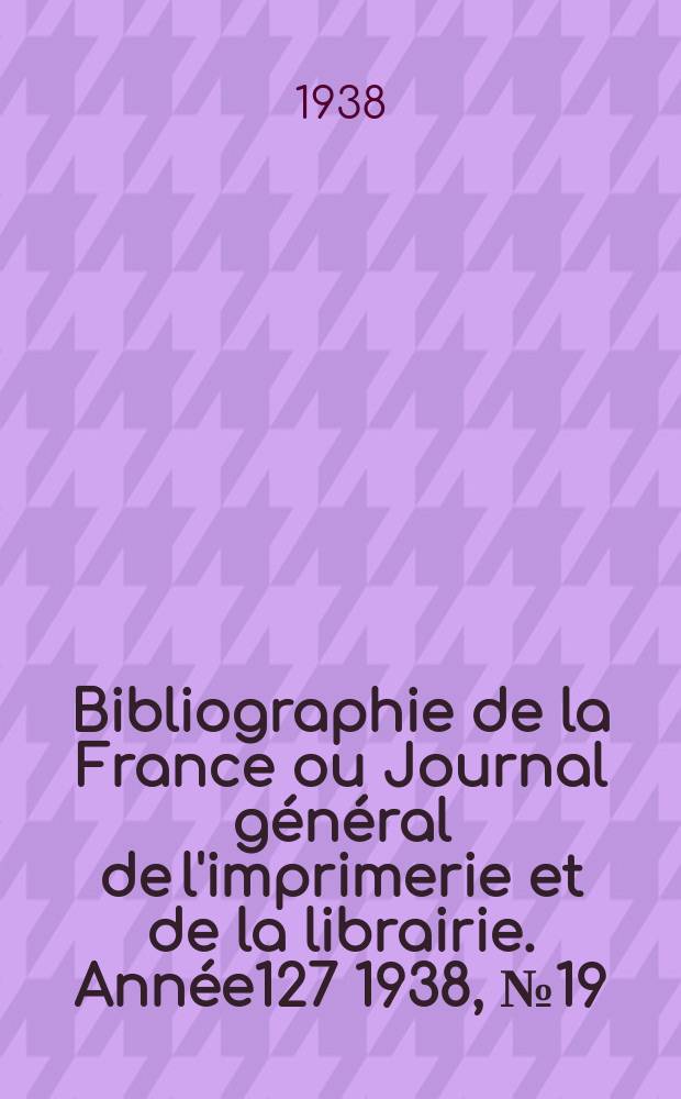 Bibliographie de la France ou Journal g&eacute;n&eacute;ral de l'imprimerie et de la librairie. Ann&eacute;e127 1938, №19