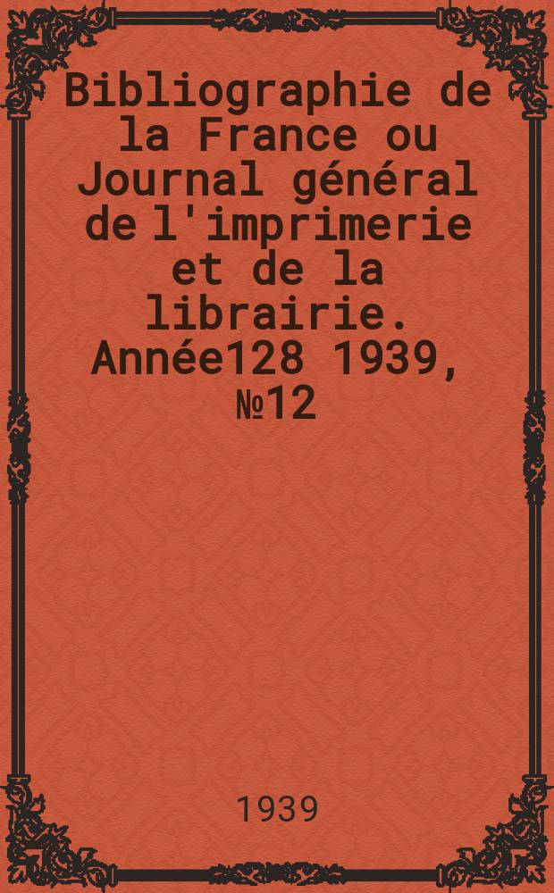 Bibliographie de la France ou Journal g&eacute;n&eacute;ral de l'imprimerie et de la librairie. Ann&eacute;e128 1939, №12