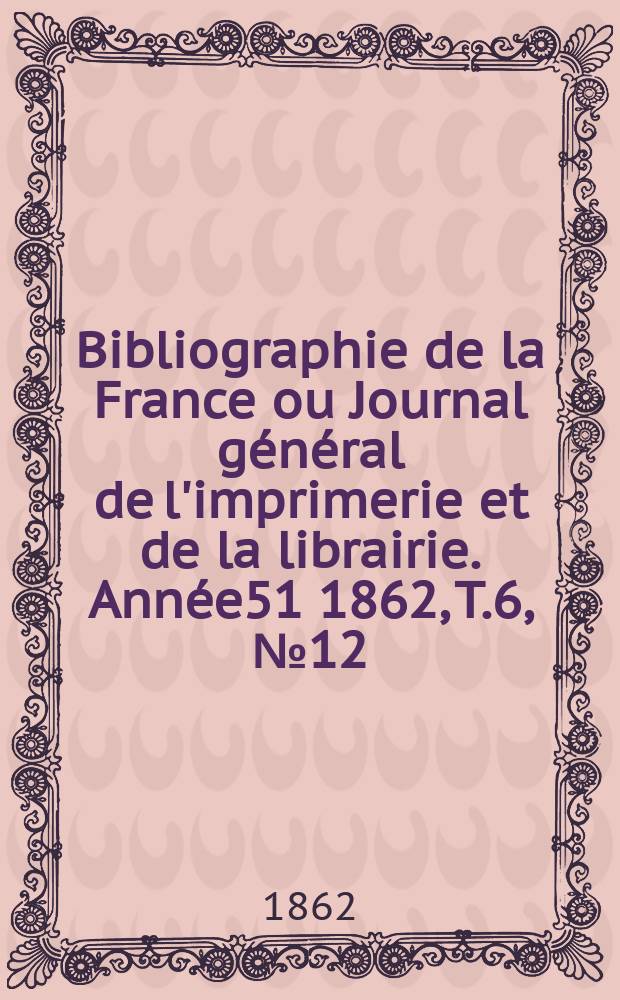 Bibliographie de la France ou Journal g&eacute;n&eacute;ral de l'imprimerie et de la librairie. Ann&eacute;e51 1862, T.6, №12