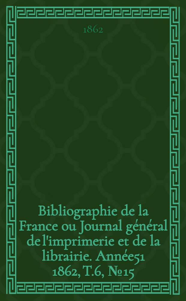 Bibliographie de la France ou Journal g&eacute;n&eacute;ral de l'imprimerie et de la librairie. Ann&eacute;e51 1862, T.6, №15