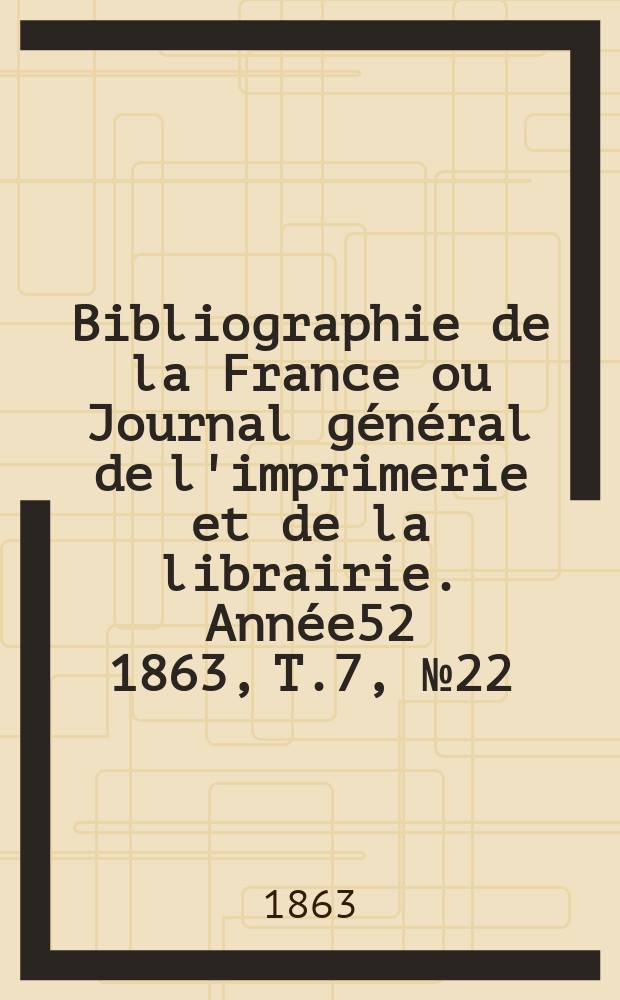 Bibliographie de la France ou Journal g&eacute;n&eacute;ral de l'imprimerie et de la librairie. Ann&eacute;e52 1863, T.7, №22