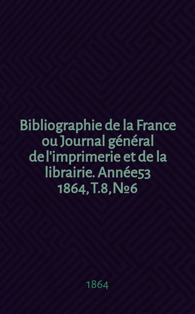 Bibliographie de la France ou Journal g&eacute;n&eacute;ral de l'imprimerie et de la librairie. Ann&eacute;e53 1864, T.8, №6
