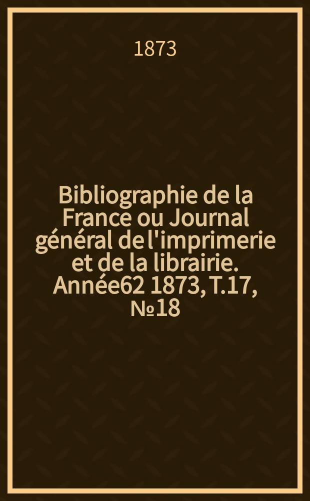 Bibliographie de la France ou Journal général de l'imprimerie et de la librairie. Année62 1873, T.17, №18