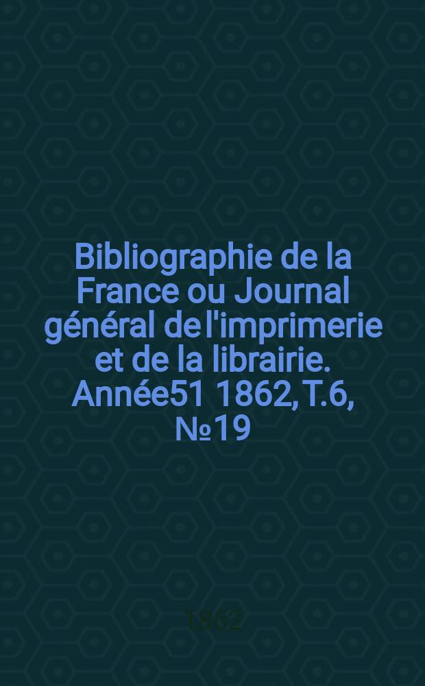 Bibliographie de la France ou Journal général de l'imprimerie et de la librairie. Année51 1862, T.6, №19