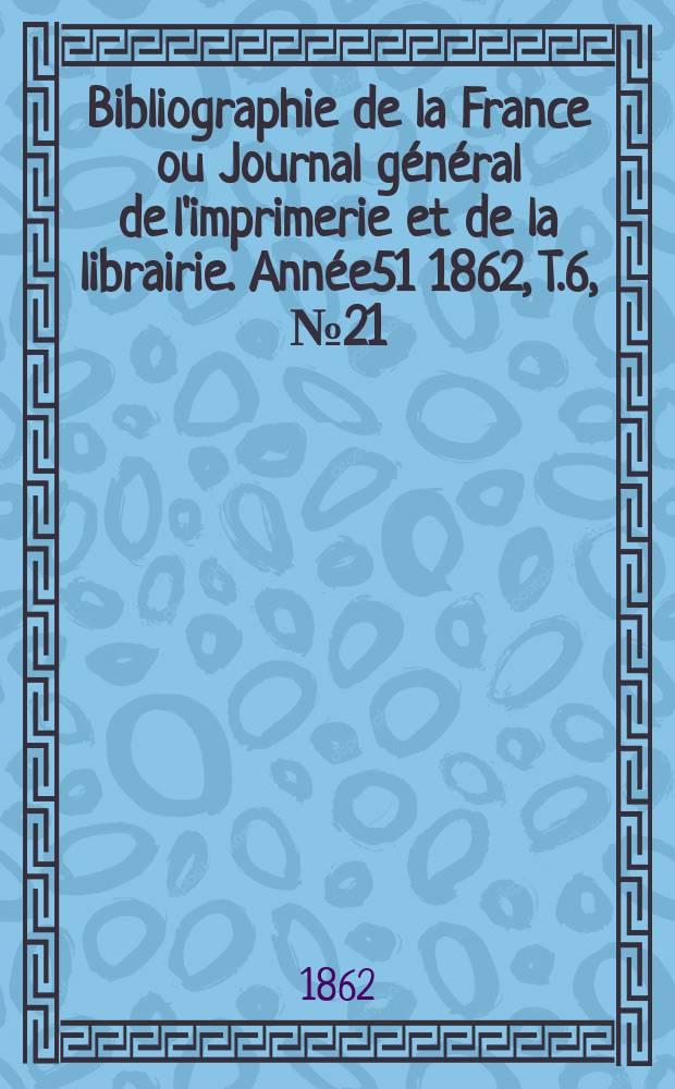 Bibliographie de la France ou Journal g&eacute;n&eacute;ral de l'imprimerie et de la librairie. Ann&eacute;e51 1862, T.6, №21