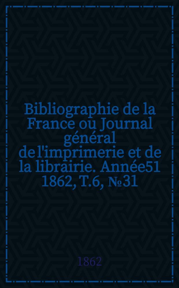 Bibliographie de la France ou Journal g&eacute;n&eacute;ral de l'imprimerie et de la librairie. Ann&eacute;e51 1862, T.6, №31