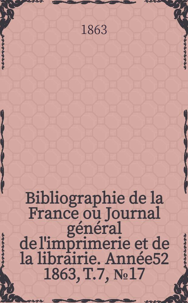 Bibliographie de la France ou Journal g&eacute;n&eacute;ral de l'imprimerie et de la librairie. Ann&eacute;e52 1863, T.7, №17