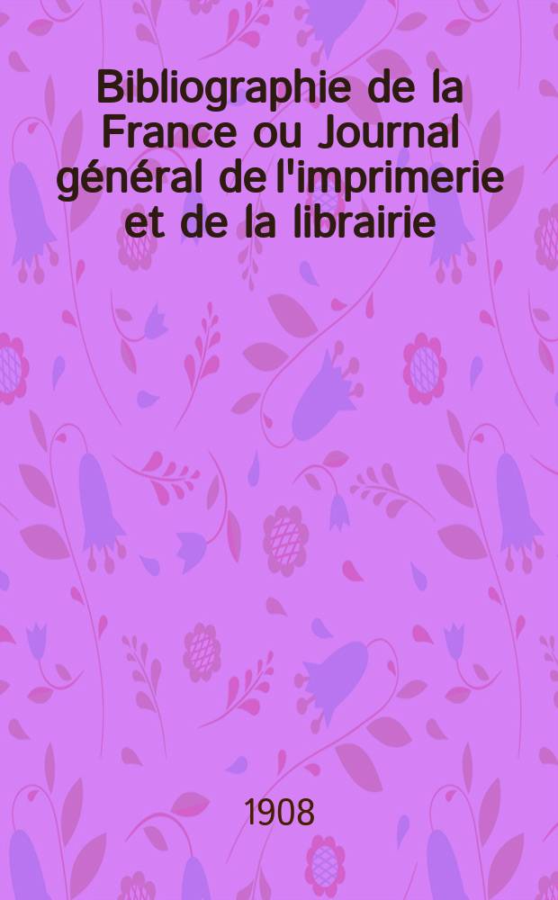 Bibliographie de la France ou Journal général de l'imprimerie et de la librairie : Livres, compositions musicales, gravures. etc. Publ. sur les documents directement fournis par le Ministère de l'intérieur. Année97 1908, T.52, №2