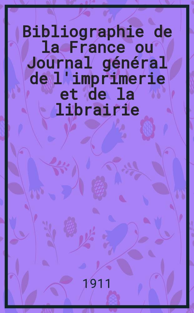 Bibliographie de la France ou Journal général de l'imprimerie et de la librairie : Livres, compositions musicales, gravures. etc. Publ. sur les documents directement fournis par le Ministère de l'intérieur. Année100 1911, T.55, №19