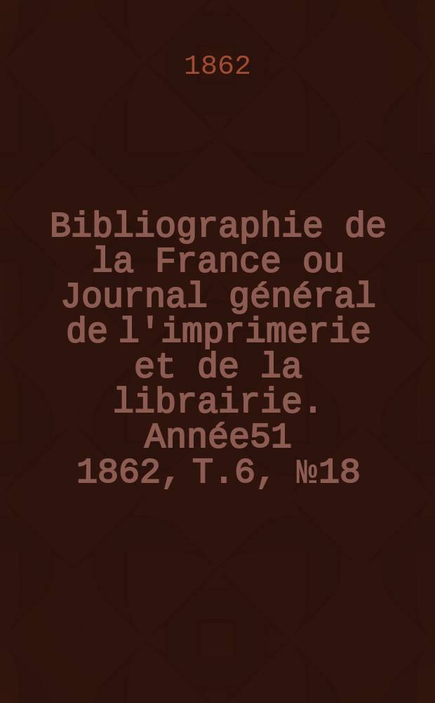 Bibliographie de la France ou Journal général de l'imprimerie et de la librairie. Année51 1862, T.6, №18