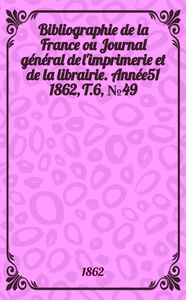 Bibliographie de la France ou Journal général de l'imprimerie et de la librairie. Année51 1862, T.6, №49
