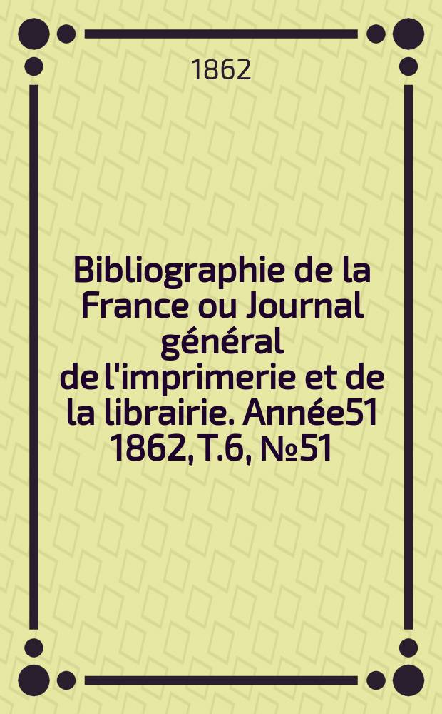 Bibliographie de la France ou Journal général de l'imprimerie et de la librairie. Année51 1862, T.6, №51