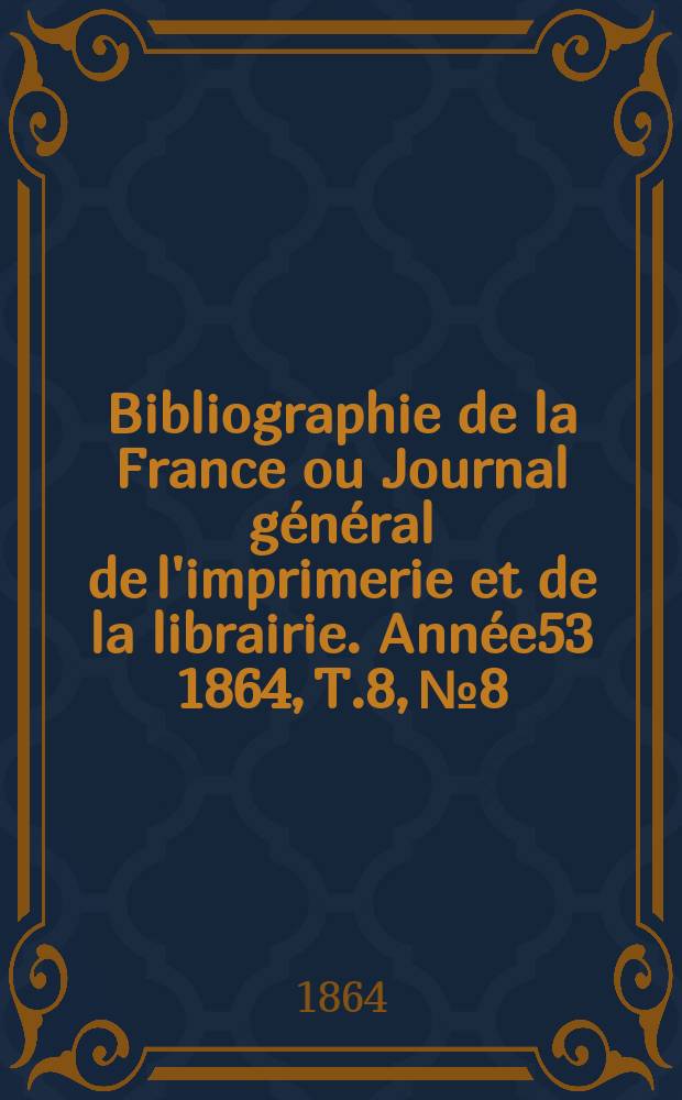 Bibliographie de la France ou Journal g&eacute;n&eacute;ral de l'imprimerie et de la librairie. Ann&eacute;e53 1864, T.8, №8