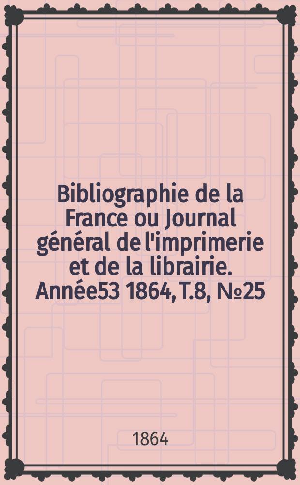 Bibliographie de la France ou Journal g&eacute;n&eacute;ral de l'imprimerie et de la librairie. Ann&eacute;e53 1864, T.8, №25