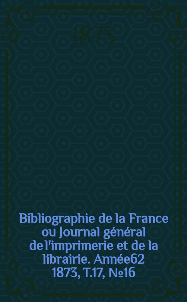 Bibliographie de la France ou Journal général de l'imprimerie et de la librairie. Année62 1873, T.17, №16