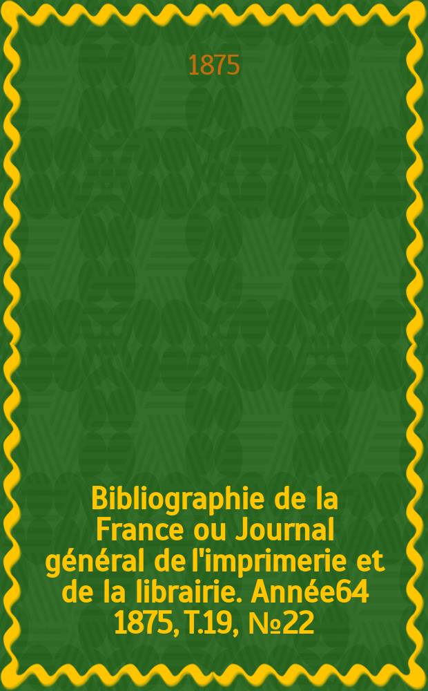 Bibliographie de la France ou Journal général de l'imprimerie et de la librairie. Année64 1875, T.19, №22