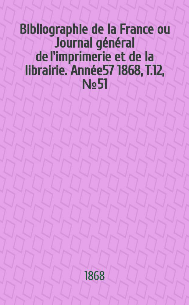 Bibliographie de la France ou Journal général de l'imprimerie et de la librairie. Année57 1868, T.12, №51