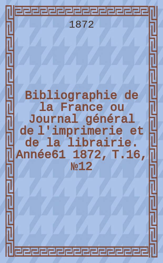 Bibliographie de la France ou Journal général de l'imprimerie et de la librairie. Année61 1872, T.16, №12