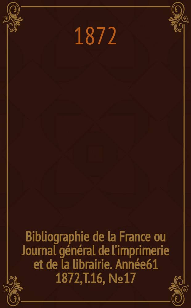 Bibliographie de la France ou Journal g&eacute;n&eacute;ral de l'imprimerie et de la librairie. Ann&eacute;e61 1872, T.16, №17