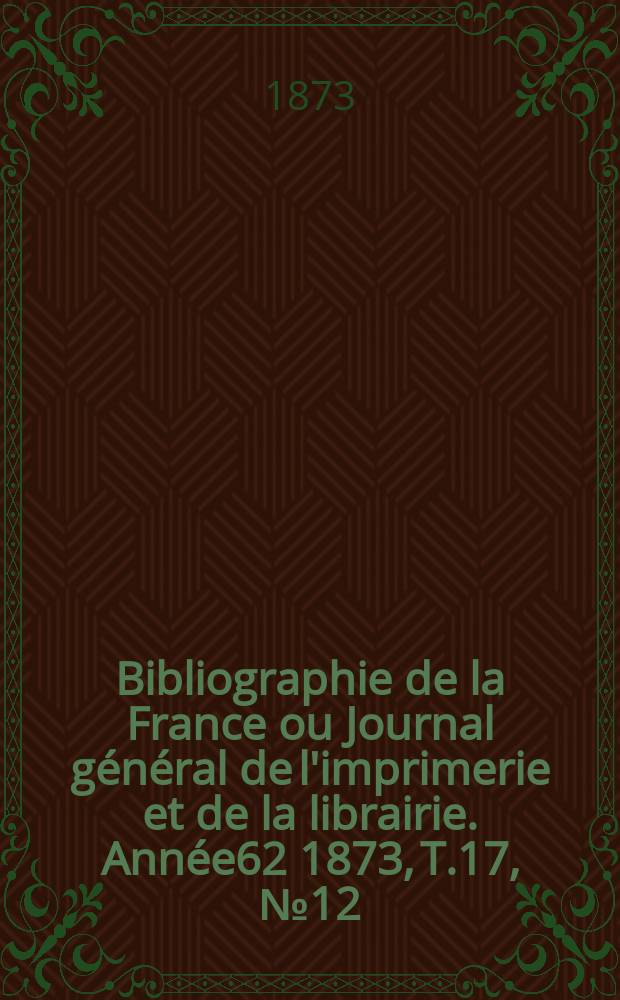 Bibliographie de la France ou Journal g&eacute;n&eacute;ral de l'imprimerie et de la librairie. Ann&eacute;e62 1873, T.17, №12