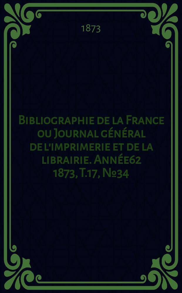 Bibliographie de la France ou Journal g&eacute;n&eacute;ral de l'imprimerie et de la librairie. Ann&eacute;e62 1873, T.17, №34