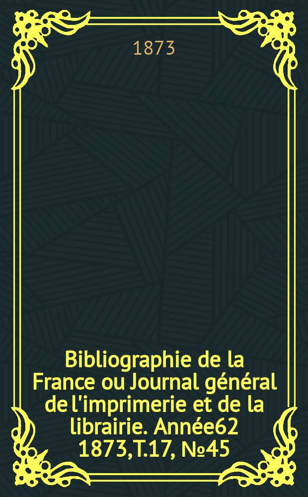 Bibliographie de la France ou Journal g&eacute;n&eacute;ral de l'imprimerie et de la librairie. Ann&eacute;e62 1873, T.17, №45