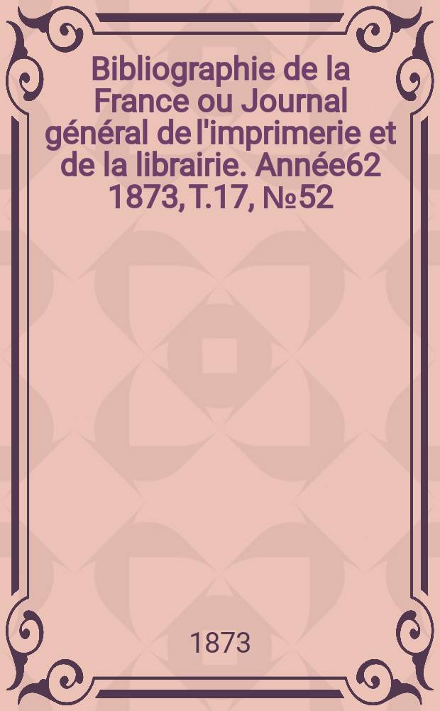 Bibliographie de la France ou Journal g&eacute;n&eacute;ral de l'imprimerie et de la librairie. Ann&eacute;e62 1873, T.17, №52