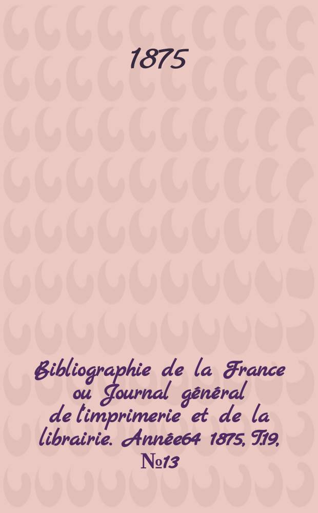 Bibliographie de la France ou Journal général de l'imprimerie et de la librairie. Année64 1875, T.19, №13