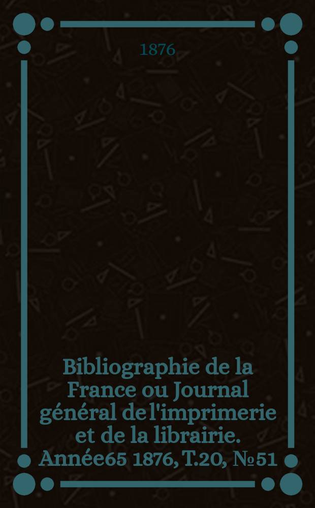 Bibliographie de la France ou Journal g&eacute;n&eacute;ral de l'imprimerie et de la librairie. Ann&eacute;e65 1876, T.20, №51