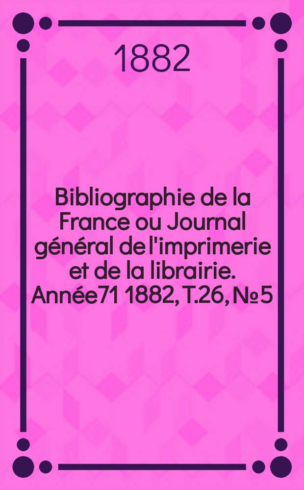 Bibliographie de la France ou Journal général de l'imprimerie et de la librairie. Année71 1882, T.26, №5