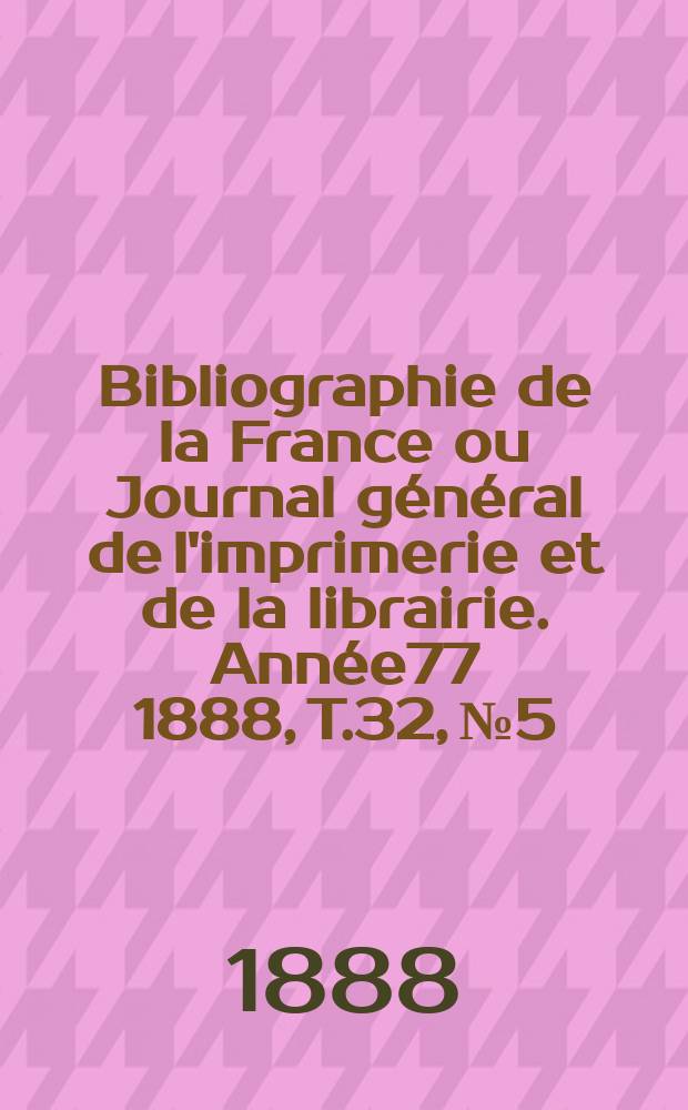 Bibliographie de la France ou Journal général de l'imprimerie et de la librairie. Année77 1888, T.32, №5