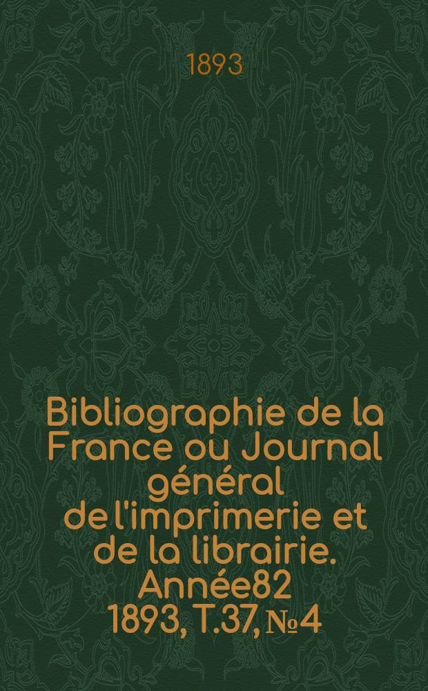 Bibliographie de la France ou Journal g&eacute;n&eacute;ral de l'imprimerie et de la librairie. Ann&eacute;e82 1893, T.37, №4