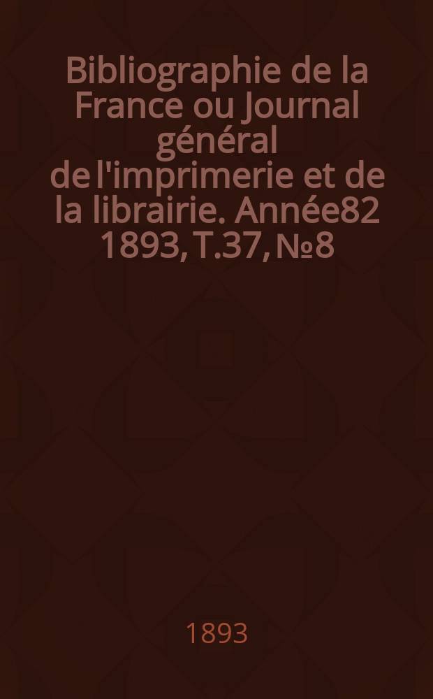 Bibliographie de la France ou Journal g&eacute;n&eacute;ral de l'imprimerie et de la librairie. Ann&eacute;e82 1893, T.37, №8