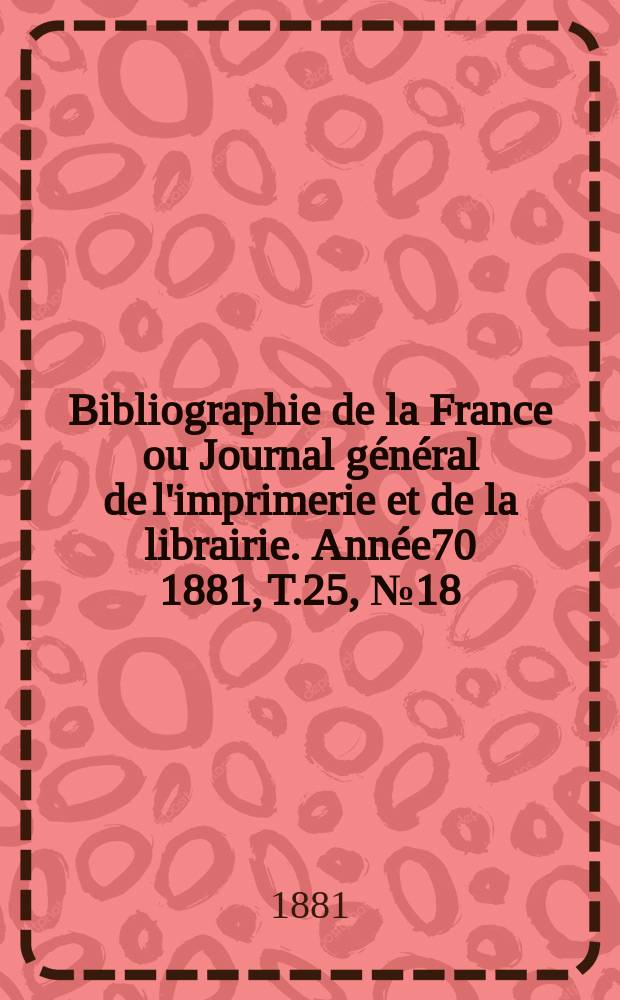 Bibliographie de la France ou Journal g&eacute;n&eacute;ral de l'imprimerie et de la librairie. Ann&eacute;e70 1881, T.25, №18