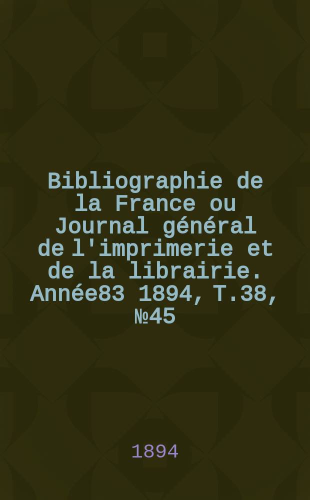 Bibliographie de la France ou Journal g&eacute;n&eacute;ral de l'imprimerie et de la librairie. Ann&eacute;e83 1894, T.38, №45