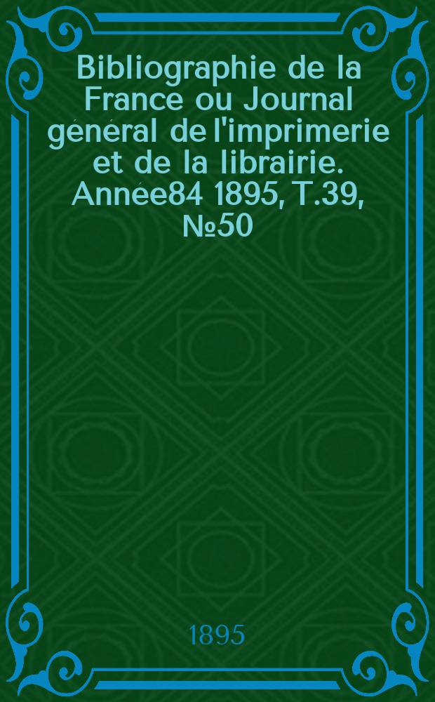 Bibliographie de la France ou Journal g&eacute;n&eacute;ral de l'imprimerie et de la librairie. Ann&eacute;e84 1895, T.39, №50