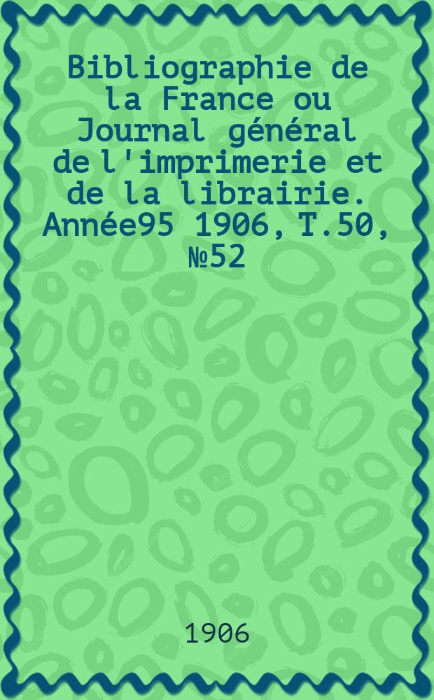 Bibliographie de la France ou Journal g&eacute;n&eacute;ral de l'imprimerie et de la librairie. Ann&eacute;e95 1906, T.50, №52