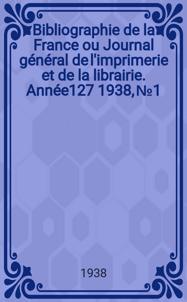 Bibliographie de la France ou Journal g&eacute;n&eacute;ral de l'imprimerie et de la librairie. Ann&eacute;e127 1938, №1