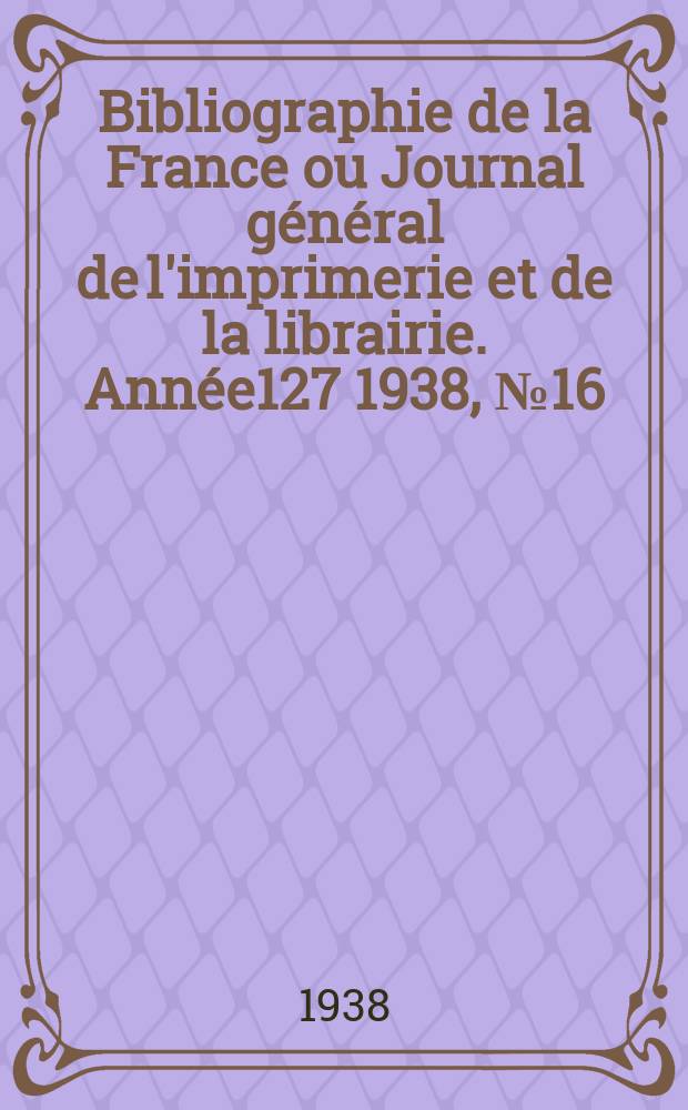 Bibliographie de la France ou Journal général de l'imprimerie et de la librairie. Année127 1938, №16