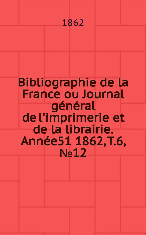 Bibliographie de la France ou Journal g&eacute;n&eacute;ral de l'imprimerie et de la librairie. Ann&eacute;e51 1862, T.6, №12