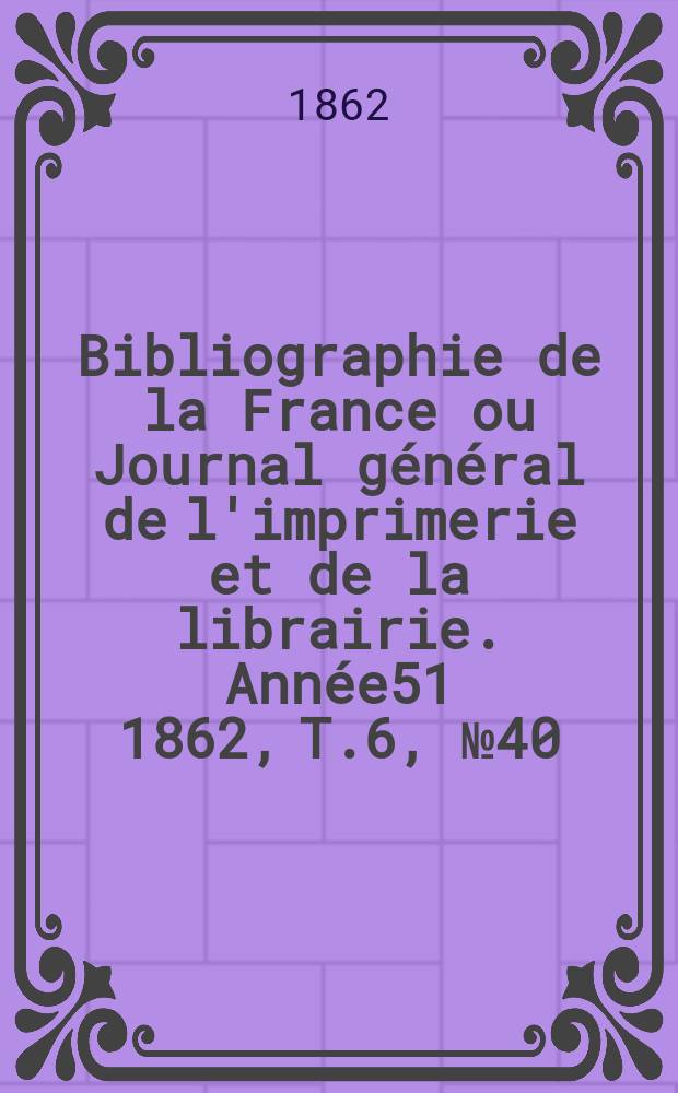 Bibliographie de la France ou Journal g&eacute;n&eacute;ral de l'imprimerie et de la librairie. Ann&eacute;e51 1862, T.6, №40