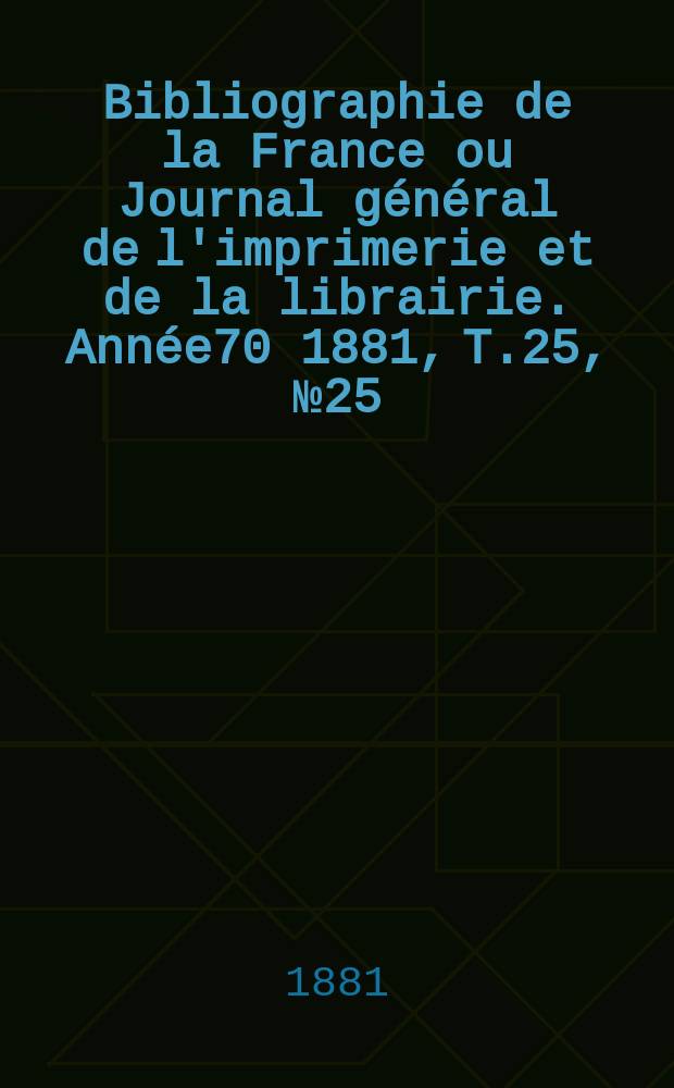 Bibliographie de la France ou Journal g&eacute;n&eacute;ral de l'imprimerie et de la librairie. Ann&eacute;e70 1881, T.25, №25